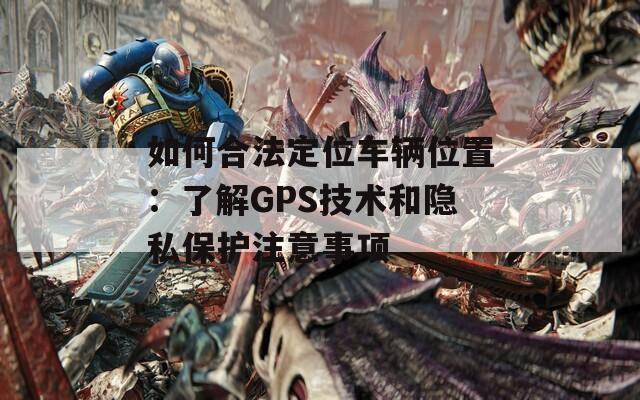 如何合法定位車輛位置:了解GPS技術(shù)和隱私保護注意事項 第1張 如何合法定位車輛位置:了解GPS技術(shù)和隱私保護注意事項 第1張