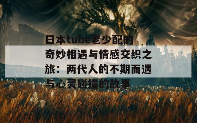 日本tube老少配的奇妙相遇與情感交織之旅：兩代人的不期而遇與心靈碰撞的故事  第1張