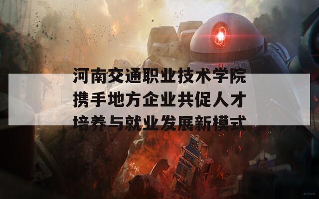 河南交通職業(yè)技術學院攜手地方企業(yè)共促人才培養(yǎng)與就業(yè)發(fā)展新模式  第1張