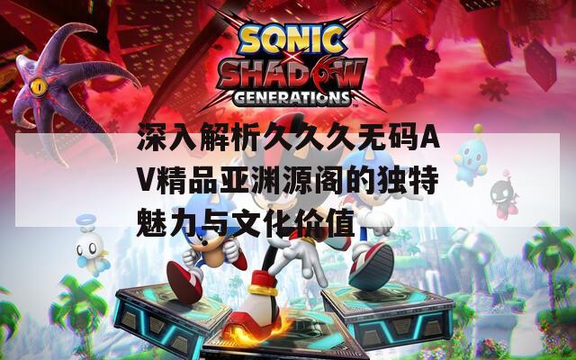 深入解析久久久無(wú)碼AV精品亞淵源閣的獨(dú)特魅力與文化價(jià)值