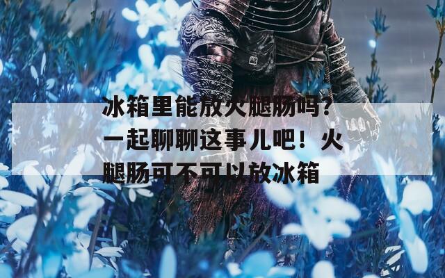 冰箱里能放火腿腸嗎？一起聊聊這事兒吧！火腿腸可不可以放冰箱