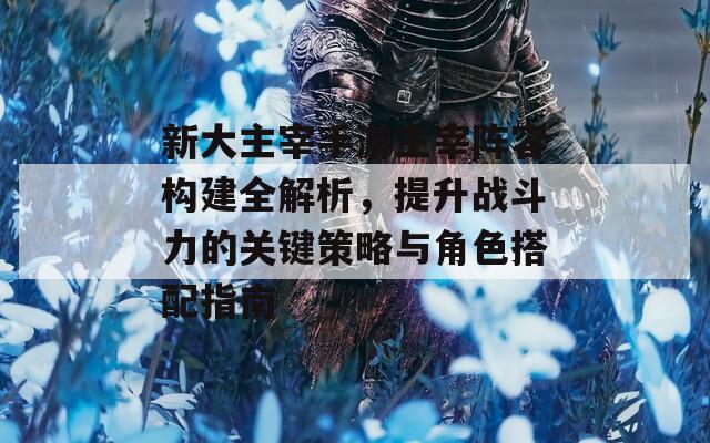 新大主宰手游主宰陣容構(gòu)建全解析，提升戰(zhàn)斗力的關(guān)鍵策略與角色搭配指南