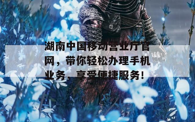 湖南中國移動營業(yè)廳官網(wǎng)，帶你輕松辦理手機業(yè)務，享受便捷服務！
