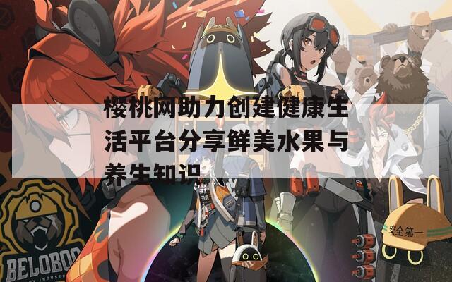 櫻桃網(wǎng)助力創(chuàng)建健康生活平臺分享鮮美水果與養(yǎng)生知識  第1張
