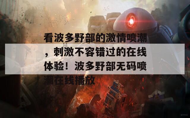 看波多野部的激情噴潮，刺激不容錯過的在線體驗！波多野部無碼噴潮在線播放