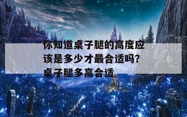 你知道桌子腿的高度應(yīng)該是多少才最合適嗎？桌子腿多高合適