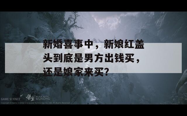 新婚喜事中，新娘紅蓋頭到底是男方出錢買，還是娘家來買？