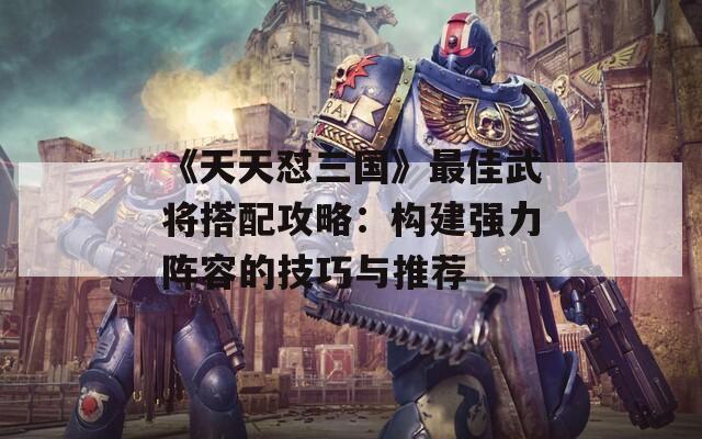 《天天懟三國》最佳武將搭配攻略：構(gòu)建強(qiáng)力陣容的技巧與推薦