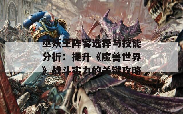 巫妖王陣容選擇與技能分析：提升《魔獸世界》戰(zhàn)斗實(shí)力的關(guān)鍵攻略