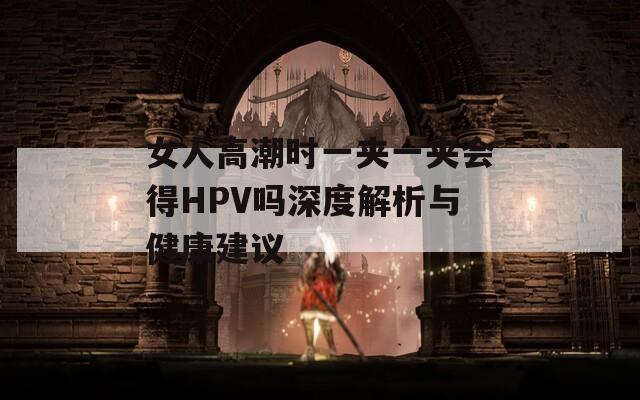 女人高潮時一夾一夾會得HPV嗎深度解析與健康建議