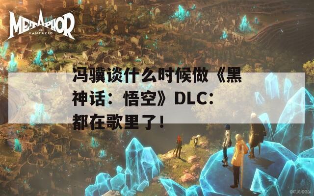 馮驥談什么時候做《黑神話：悟空》DLC：都在歌里了！