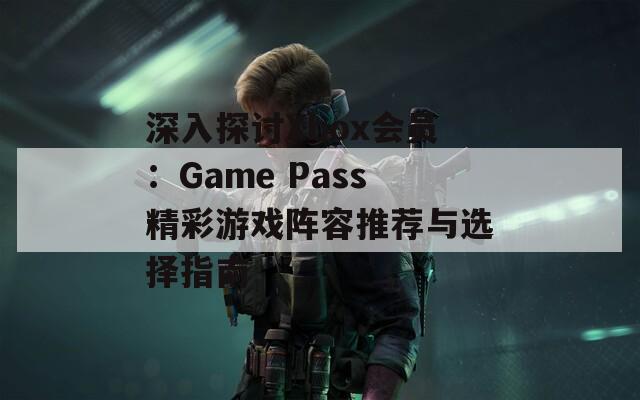 深入探討Xbox會(huì)員：Game Pass精彩游戲陣容推薦與選擇指南