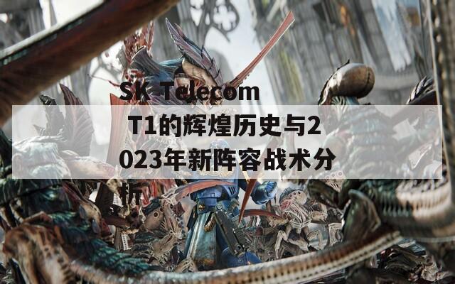 SK Telecom T1的輝煌歷史與2023年新陣容戰(zhàn)術(shù)分析