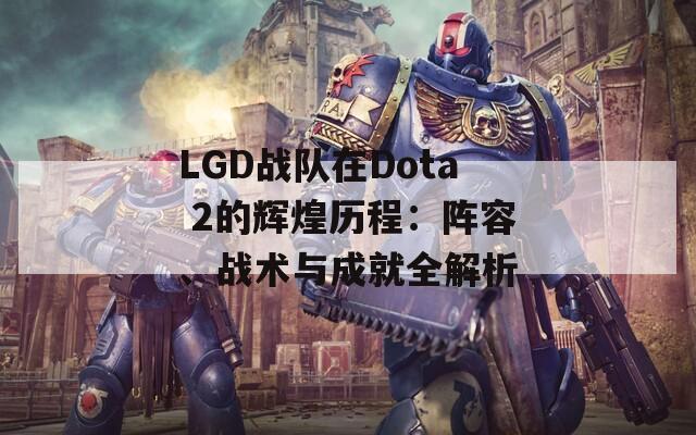 LGD戰(zhàn)隊在Dota 2的輝煌歷程：陣容、戰(zhàn)術與成就全解析