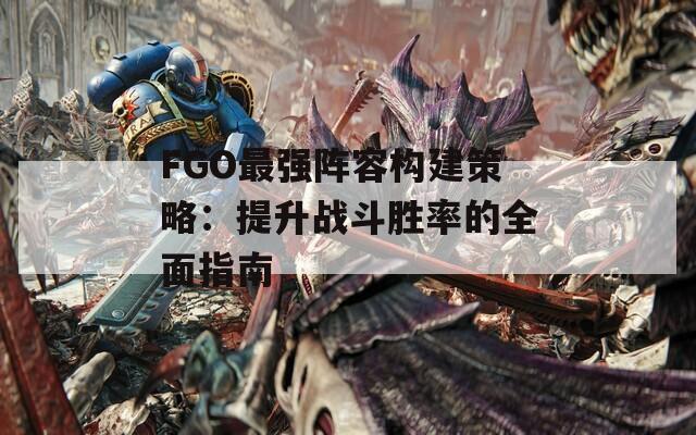 FGO最強陣容構建策略：提升戰(zhàn)斗勝率的全面指南