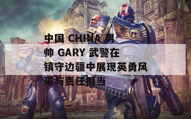 中國(guó) CHINA 男帥 GARY 武警在鎮(zhèn)守邊疆中展現(xiàn)英勇風(fēng)采與責(zé)任擔(dān)當(dāng)