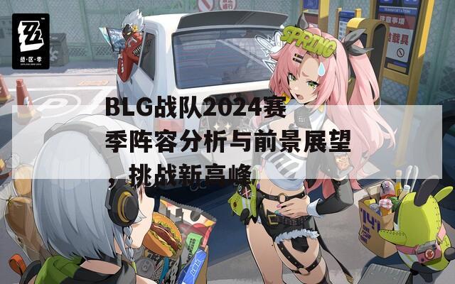 BLG戰(zhàn)隊2024賽季陣容分析與前景展望，挑戰(zhàn)新高峰