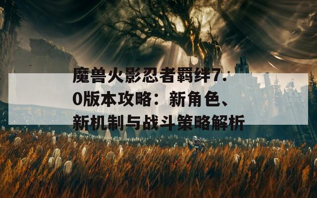 魔獸火影忍者羈絆7.0版本攻略：新角色、新機制與戰(zhàn)斗策略解析