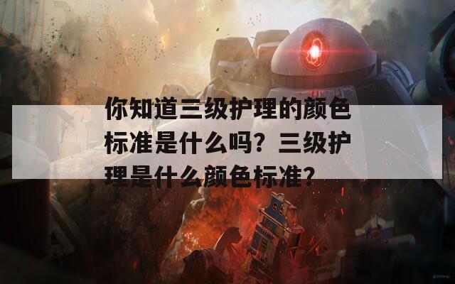 你知道三級護理的顏色標(biāo)準(zhǔn)是什么嗎？三級護理是什么顏色標(biāo)準(zhǔn)？