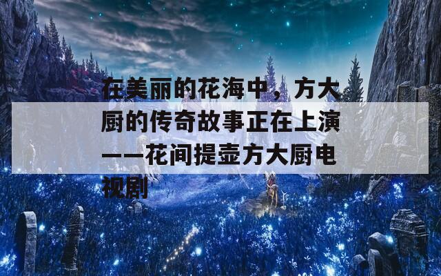 在美麗的花海中，方大廚的傳奇故事正在上演——花間提壺方大廚電視劇