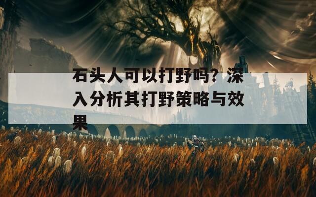 石頭人可以打野嗎？深入分析其打野策略與效果