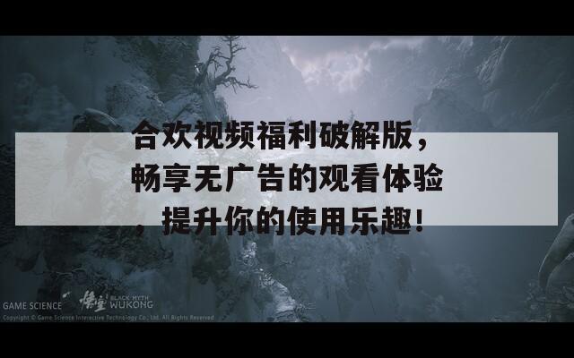 合歡視頻福利破解版，暢享無廣告的觀看體驗，提升你的使用樂趣！