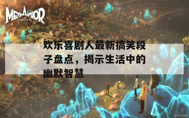 歡樂喜劇人最新搞笑段子盤點，揭示生活中的幽默智慧