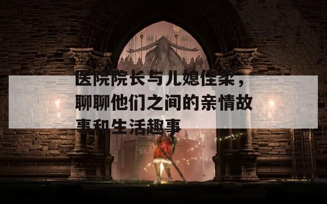 醫(yī)院院長與兒媳佳柔，聊聊他們之間的親情故事和生活趣事