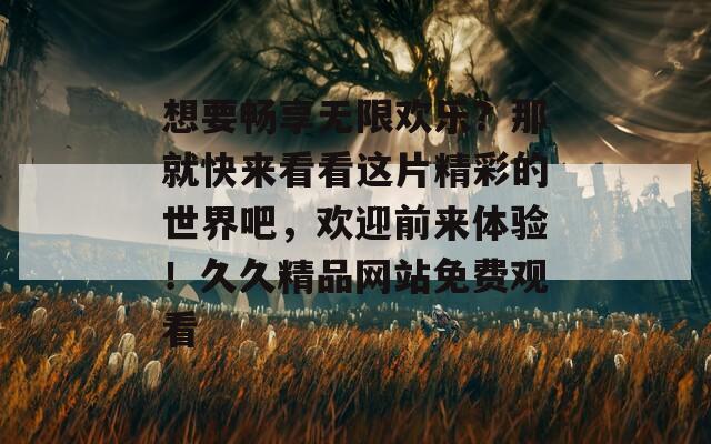 想要暢享無限歡樂？那就快來看看這片精彩的世界吧，歡迎前來體驗(yàn)！久久精品網(wǎng)站免費(fèi)觀看