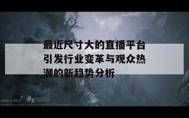 最近尺寸大的直播平臺引發(fā)行業(yè)變革與觀眾熱潮的新趨勢分析