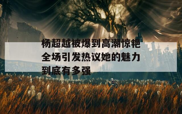 楊超越被爆到高潮驚艷全場引發(fā)熱議她的魅力到底有多強(qiáng)