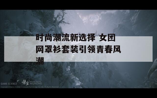 時(shí)尚潮流新選擇 女團(tuán)網(wǎng)罩衫套裝引領(lǐng)青春風(fēng)潮