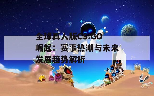 全球真人版CS:GO崛起：賽事熱潮與未來發(fā)展趨勢解析