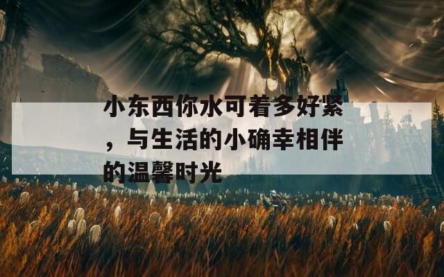 小東西你水可著多好緊，與生活的小確幸相伴的溫馨時光