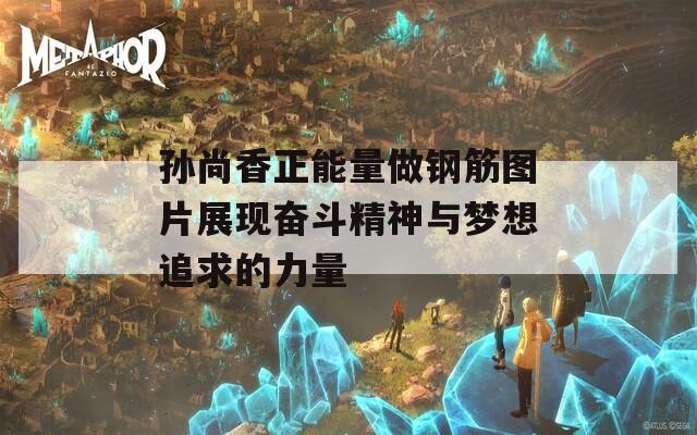 孫尚香正能量做鋼筋圖片展現(xiàn)奮斗精神與夢想追求的力量