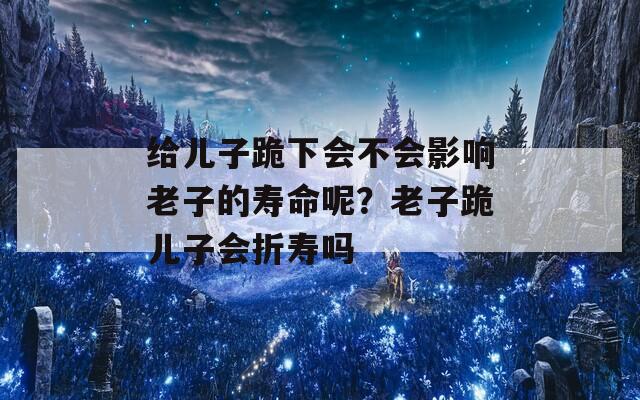 給兒子跪下會(huì)不會(huì)影響老子的壽命呢？老子跪兒子會(huì)折壽嗎