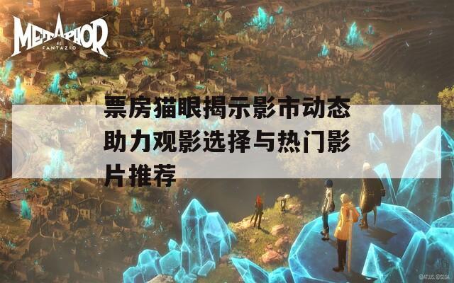 票房貓眼揭示影市動(dòng)態(tài)助力觀影選擇與熱門影片推薦