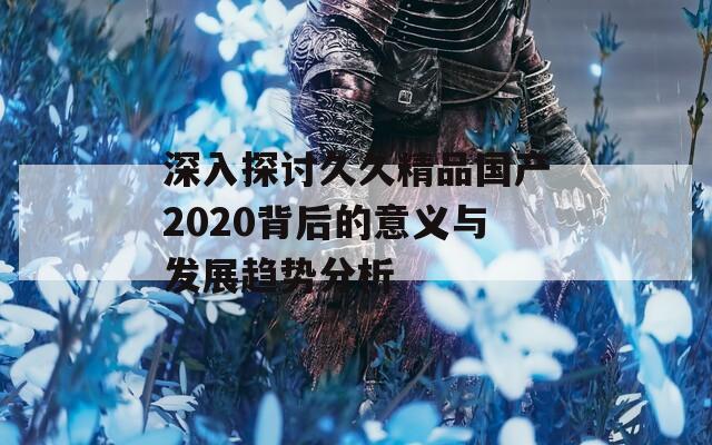 深入探討久久精品國(guó)產(chǎn)2020背后的意義與發(fā)展趨勢(shì)分析