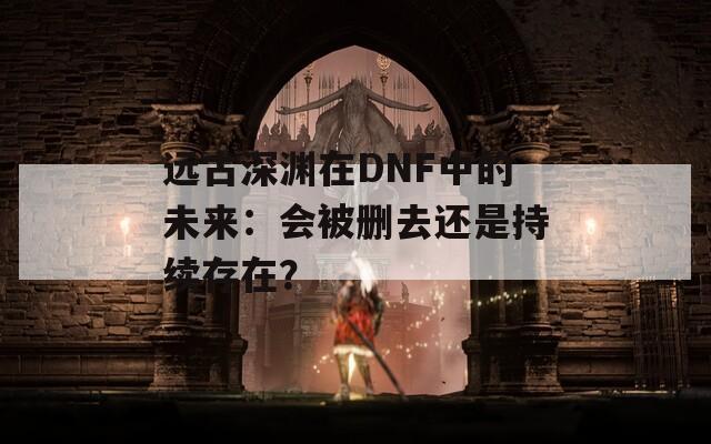 遠(yuǎn)古深淵在DNF中的未來(lái)：會(huì)被刪去還是持續(xù)存在？