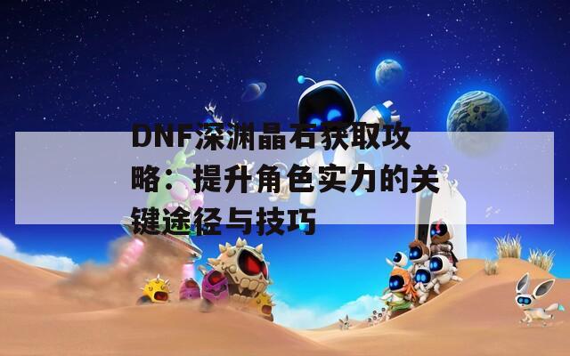 DNF深淵晶石獲取攻略：提升角色實(shí)力的關(guān)鍵途徑與技巧