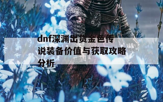 dnf深淵出貨金色傳說裝備價(jià)值與獲取攻略分析