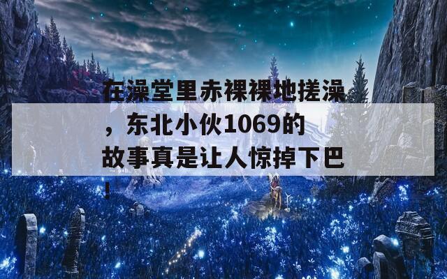 在澡堂里赤裸裸地搓澡，東北小伙1069的故事真是讓人驚掉下巴！