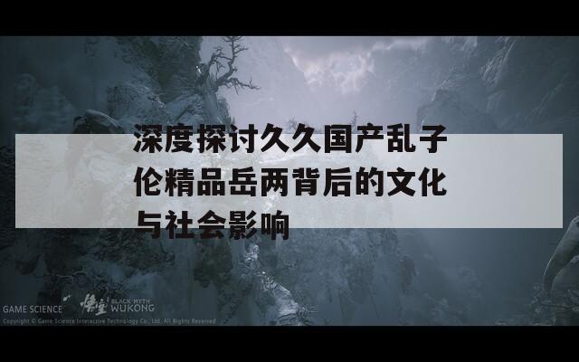 深度探討久久國產(chǎn)亂子倫精品岳兩背后的文化與社會影響  第1張