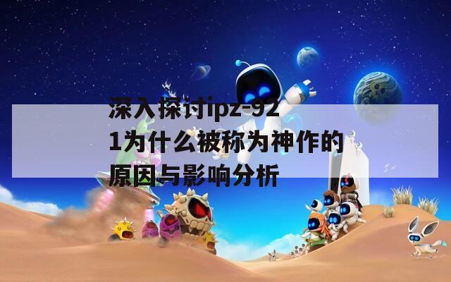 深入探討ipz-921為什么被稱為神作的原因與影響分析  第1張