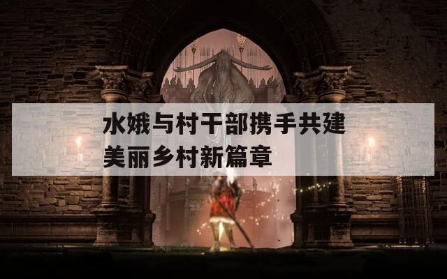 水娥與村干部攜手共建美麗鄉(xiāng)村新篇章  第1張