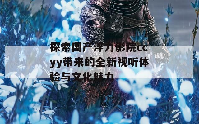 探索國產(chǎn)浮力影院ccyy帶來的全新視聽體驗(yàn)與文化魅力