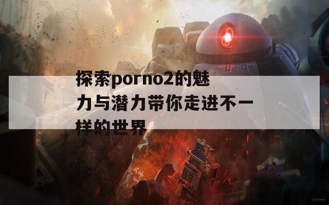 探索porno2的魅力與潛力帶你走進(jìn)不一樣的世界