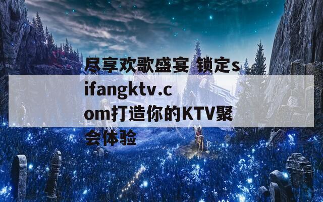 盡享歡歌盛宴 鎖定sifangktv.com打造你的KTV聚會體驗(yàn)