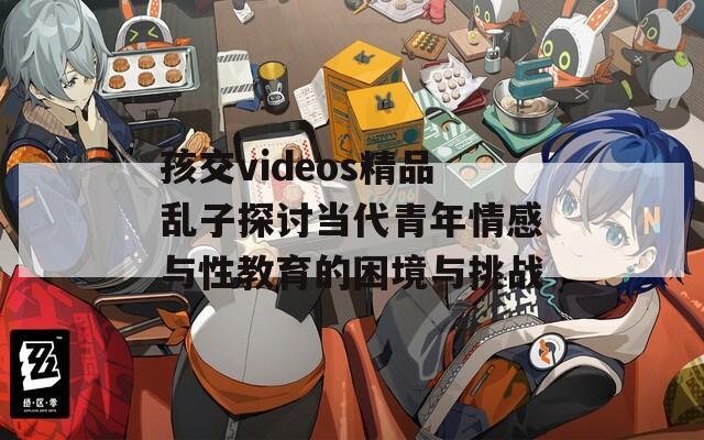 孩交videos精品亂子探討當(dāng)代青年情感與性教育的困境與挑戰(zhàn)  第1張