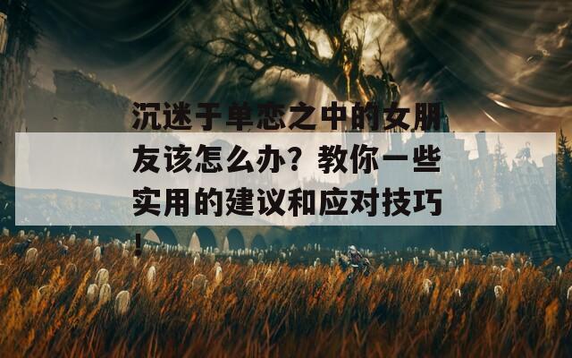 沉迷于單戀之中的女朋友該怎么辦？教你一些實(shí)用的建議和應(yīng)對(duì)技巧！